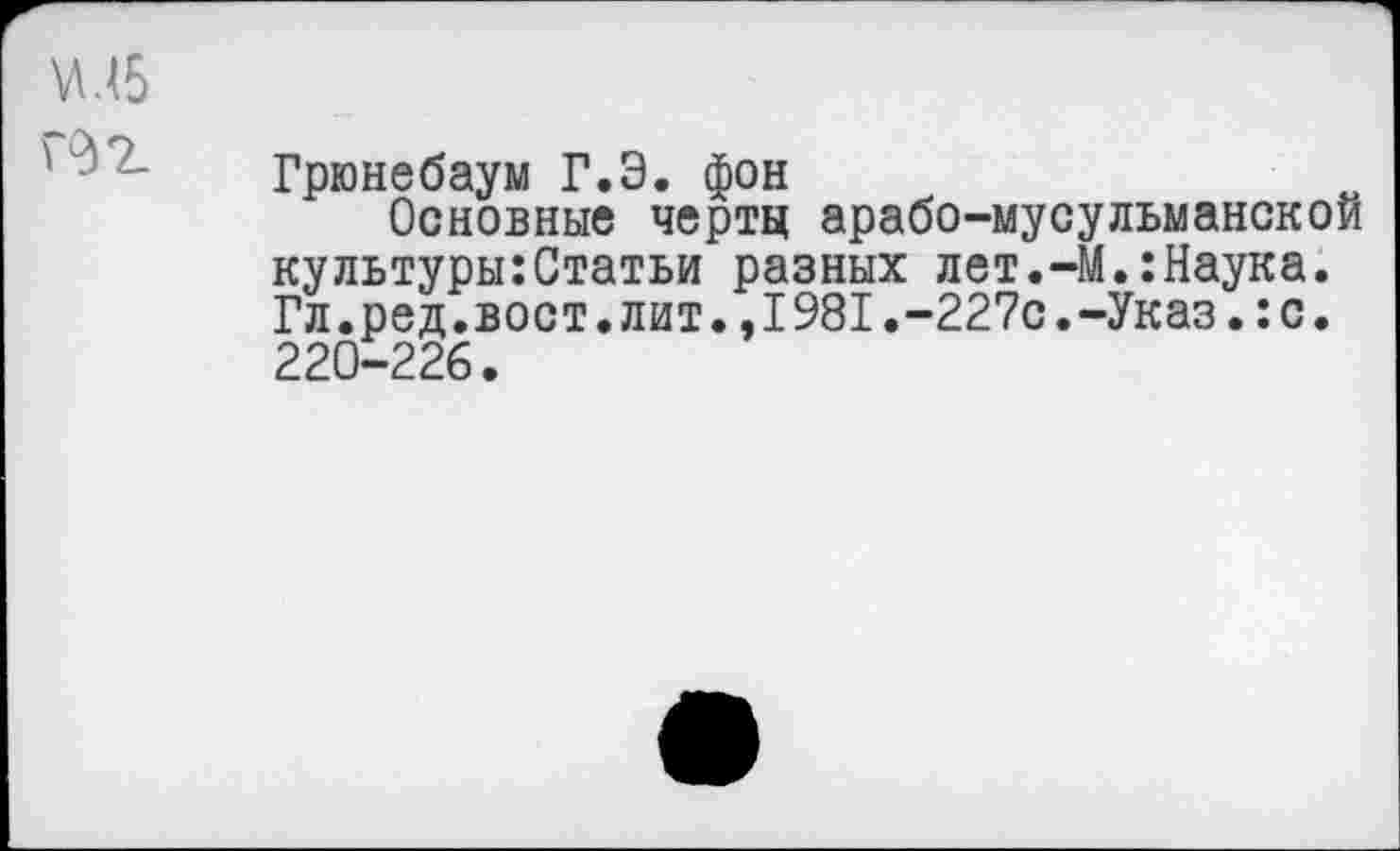 ﻿Грюнебаум Г.Э. фон
Основные черты арабо-мусульманской культуры:Статьи разных лет.-М.:Наука. Гл.ред.вост.лит.,1981.-227с.-Указ.:с. 220-226.